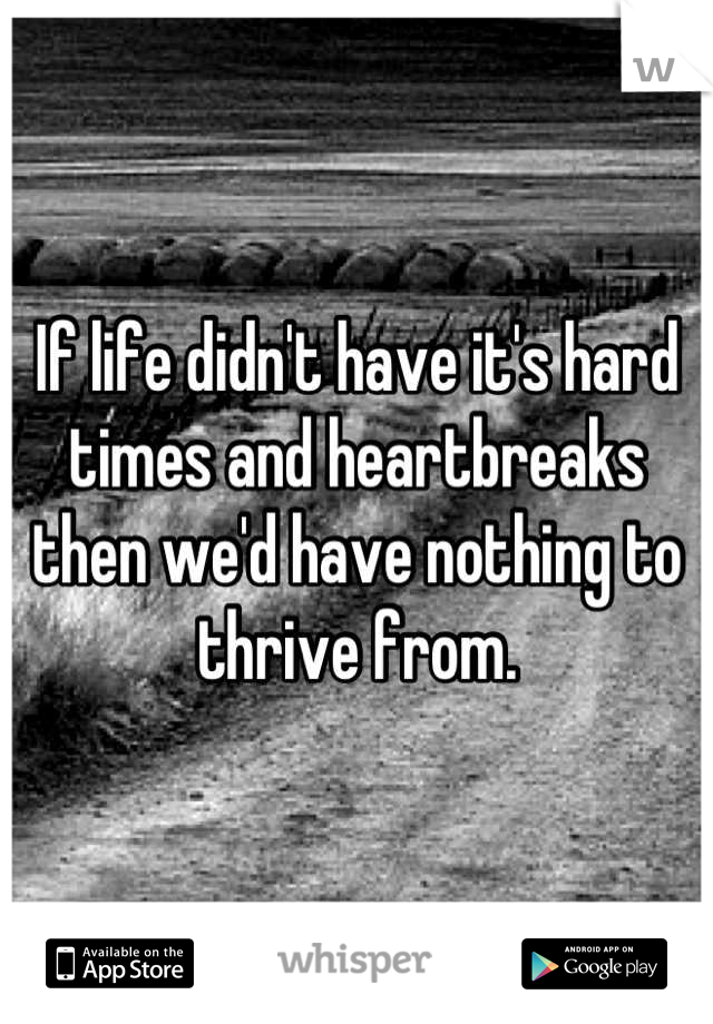 If life didn't have it's hard times and heartbreaks then we'd have nothing to thrive from.