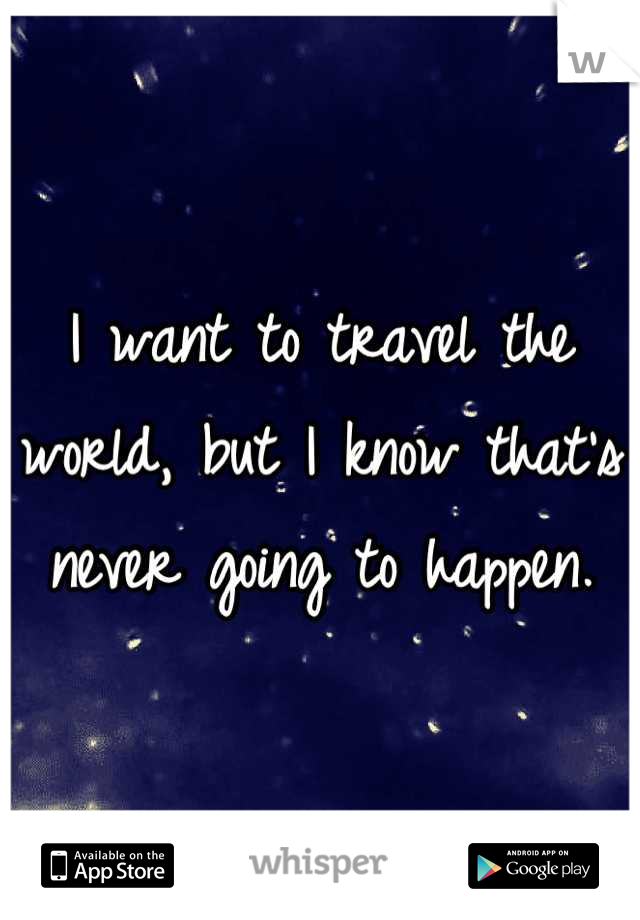 I want to travel the world, but I know that's never going to happen.