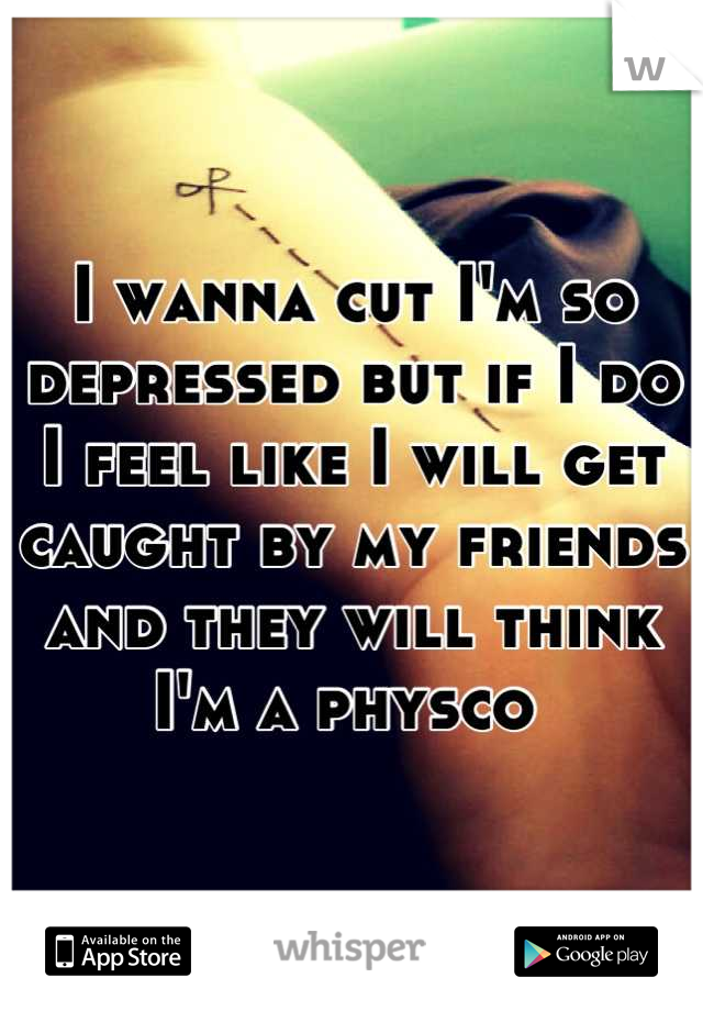 I wanna cut I'm so depressed but if I do I feel like I will get caught by my friends and they will think I'm a physco 