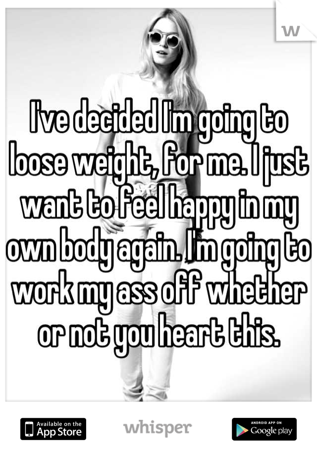 I've decided I'm going to loose weight, for me. I just want to feel happy in my own body again. I'm going to work my ass off whether or not you heart this.