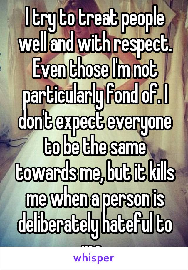 I try to treat people well and with respect. Even those I'm not particularly fond of. I don't expect everyone to be the same towards me, but it kills me when a person is deliberately hateful to me. 