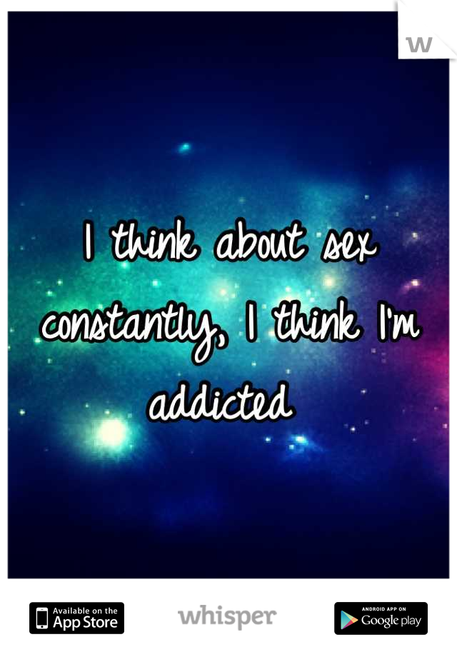 I think about sex constantly, I think I'm addicted 
