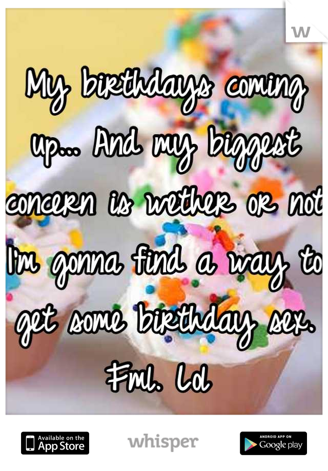 My birthdays coming up... And my biggest concern is wether or not I'm gonna find a way to get some birthday sex. Fml. Lol 