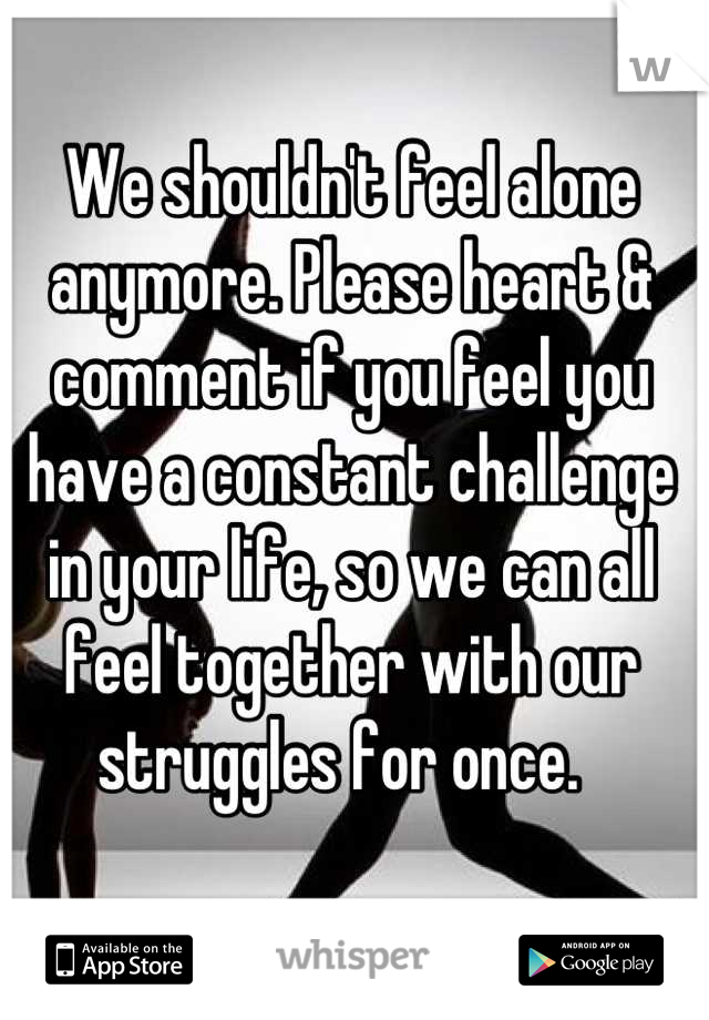We shouldn't feel alone anymore. Please heart & comment if you feel you have a constant challenge in your life, so we can all feel together with our struggles for once.  