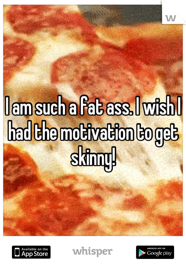 I am such a fat ass. I wish I had the motivation to get skinny!