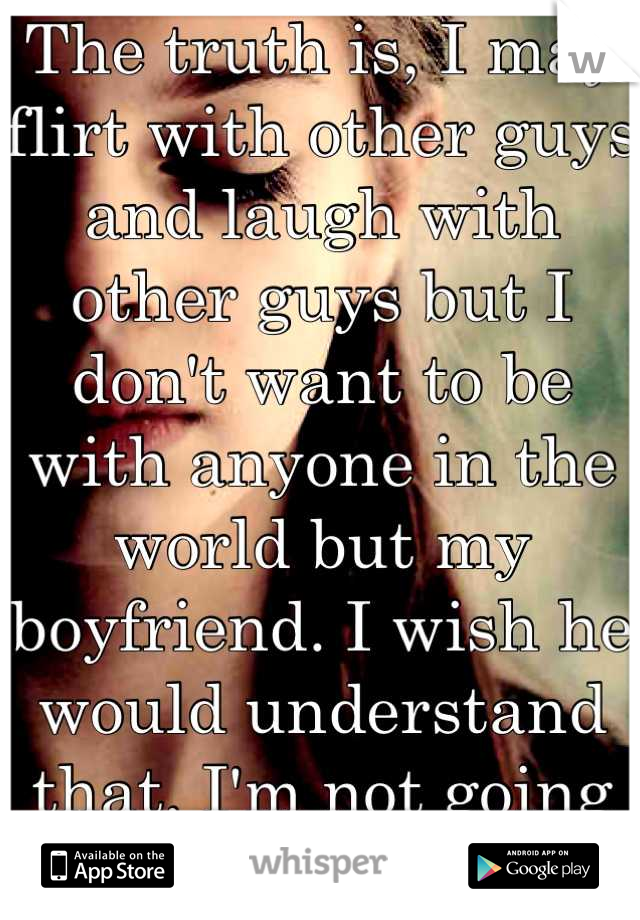 The truth is, I may flirt with other guys and laugh with other guys but I don't want to be with anyone in the world but my boyfriend. I wish he would understand that. I'm not going anywhere. 