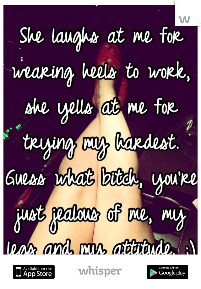 She laughs at me for wearing heels to work, she yells at me for trying my hardest. Guess what bitch, you're just jealous of me, my legs and my attitude. ;)