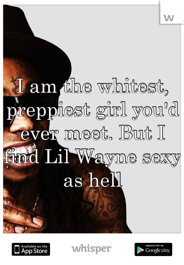 I am the whitest, preppiest girl you'd ever meet. But I find Lil Wayne sexy as hell