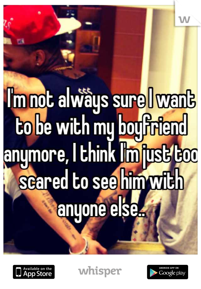 I'm not always sure I want to be with my boyfriend anymore, I think I'm just too scared to see him with anyone else..