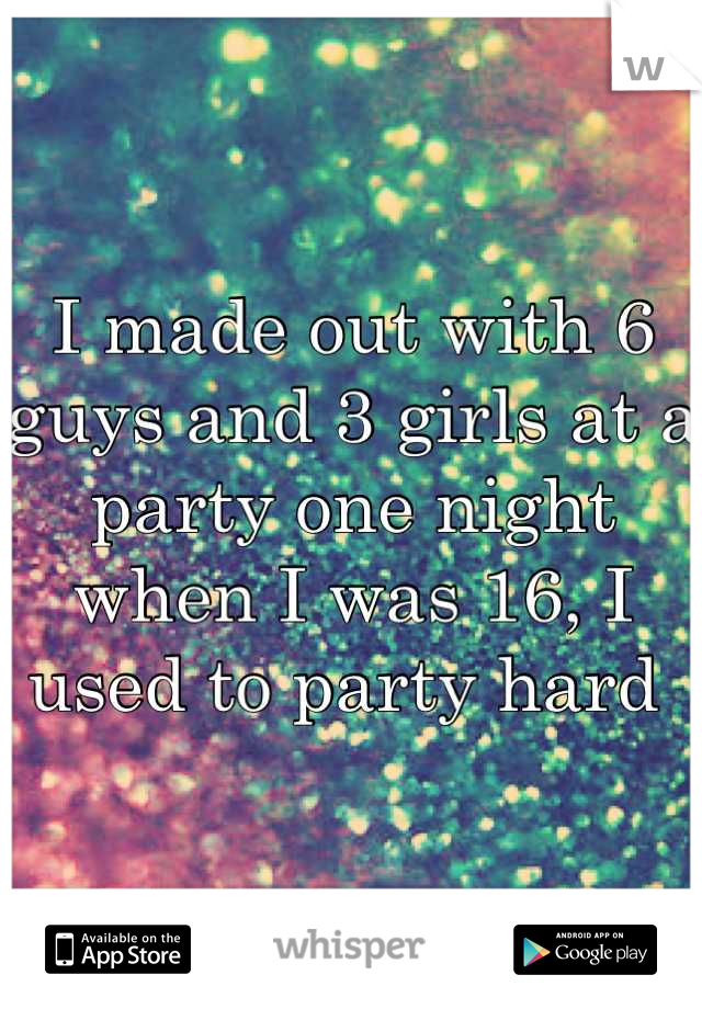 I made out with 6 guys and 3 girls at a party one night when I was 16, I used to party hard 