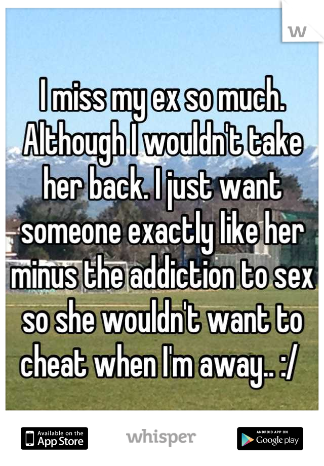 I miss my ex so much. Although I wouldn't take her back. I just want someone exactly like her minus the addiction to sex so she wouldn't want to cheat when I'm away.. :/ 