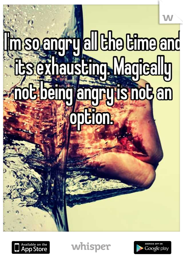 I'm so angry all the time and its exhausting. Magically not being angry is not an option. 