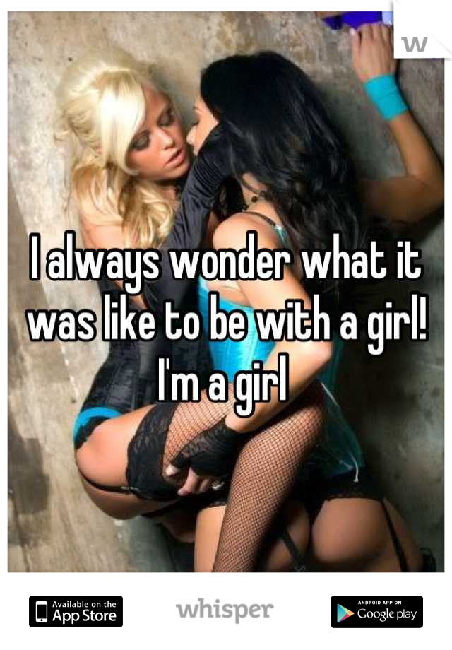 I always wonder what it was like to be with a girl! I'm a girl 
