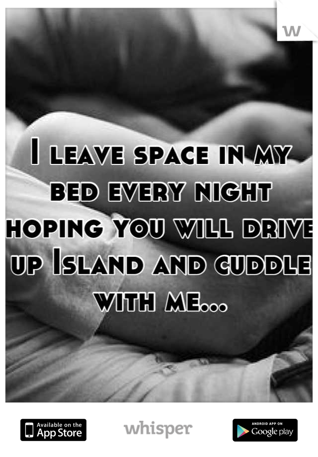 I leave space in my bed every night hoping you will drive up Island and cuddle with me...