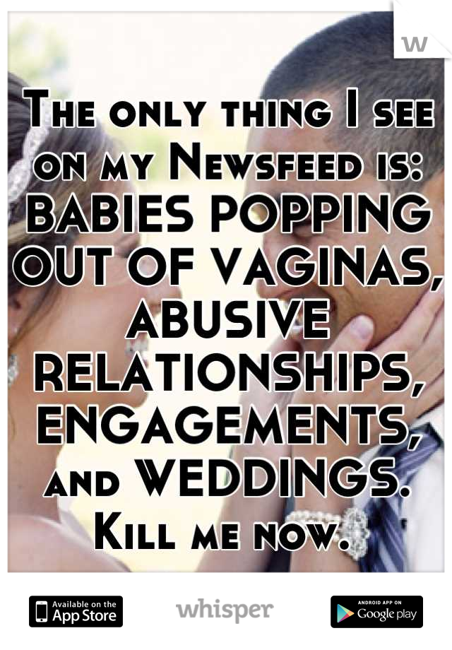 The only thing I see on my Newsfeed is: BABIES POPPING OUT OF VAGINAS, ABUSIVE RELATIONSHIPS, ENGAGEMENTS, and WEDDINGS. Kill me now. 