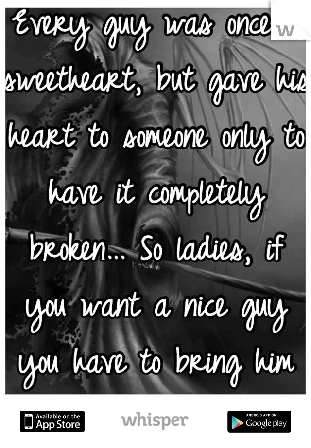 Every guy was once a sweetheart, but gave his heart to someone only to have it completely broken... So ladies, if you want a nice guy you have to bring him back to life...