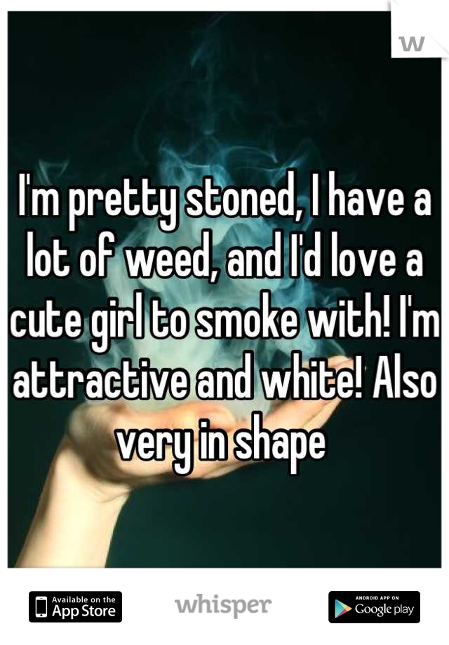 I'm pretty stoned, I have a lot of weed, and I'd love a cute girl to smoke with! I'm attractive and white! Also very in shape 