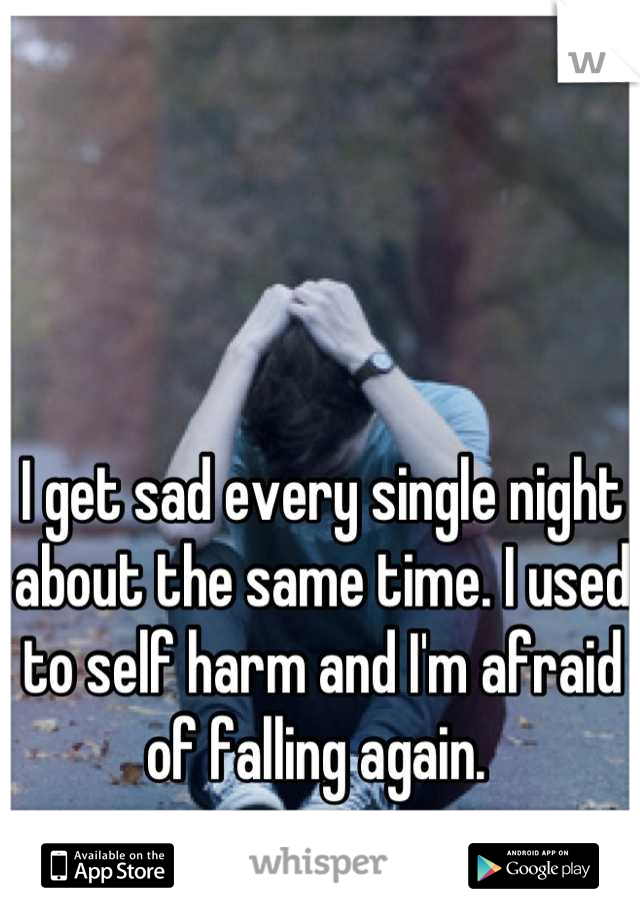 I get sad every single night about the same time. I used to self harm and I'm afraid of falling again. 