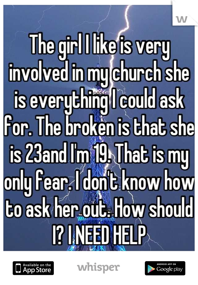 The girl I like is very involved in my church she is everything I could ask for. The broken is that she is 23and I'm 19. That is my only fear. I don't know how to ask her out. How should I? I NEED HELP