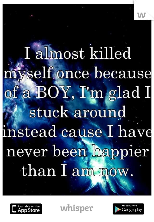 I almost killed myself once because of a BOY, I'm glad I stuck around instead cause I have never been happier than I am now.