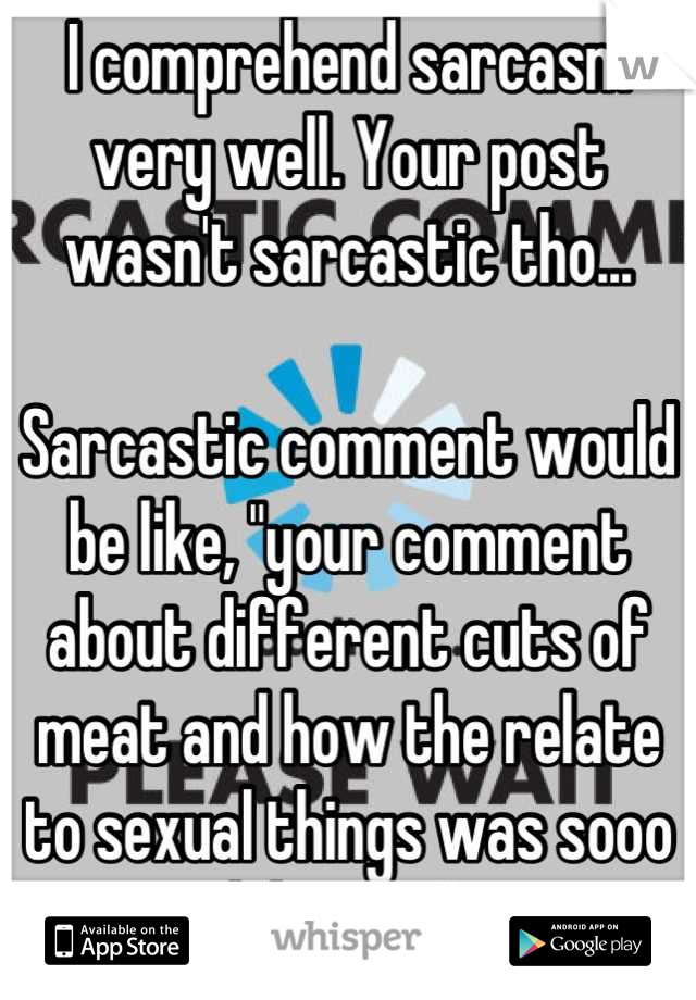 I comprehend sarcasm very well. Your post wasn't sarcastic tho... 

Sarcastic comment would be like, "your comment about different cuts of meat and how the relate to sexual things was sooo hilarious" 