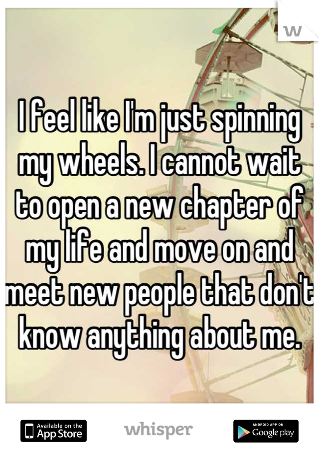 I feel like I'm just spinning my wheels. I cannot wait to open a new chapter of my life and move on and meet new people that don't know anything about me.