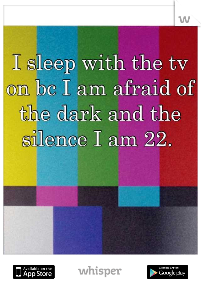 I sleep with the tv on bc I am afraid of the dark and the silence I am 22. 