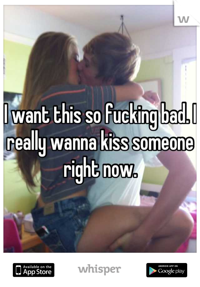 I want this so fucking bad. I really wanna kiss someone right now.