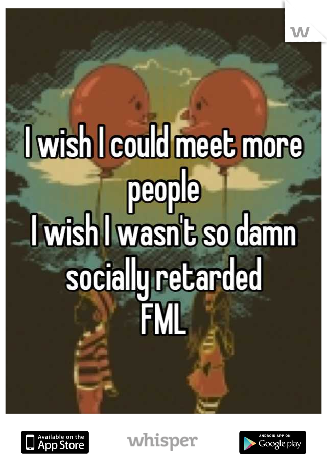 I wish I could meet more people 
I wish I wasn't so damn socially retarded 
FML