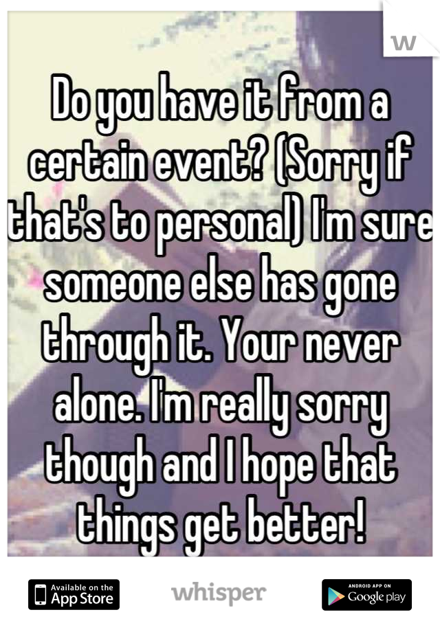 Do you have it from a certain event? (Sorry if that's to personal) I'm sure someone else has gone through it. Your never alone. I'm really sorry though and I hope that things get better!