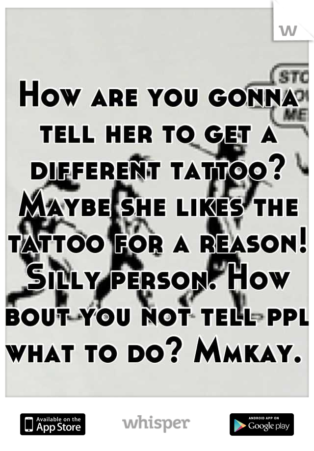 How are you gonna tell her to get a different tattoo? Maybe she likes the tattoo for a reason! Silly person. How bout you not tell ppl what to do? Mmkay. 