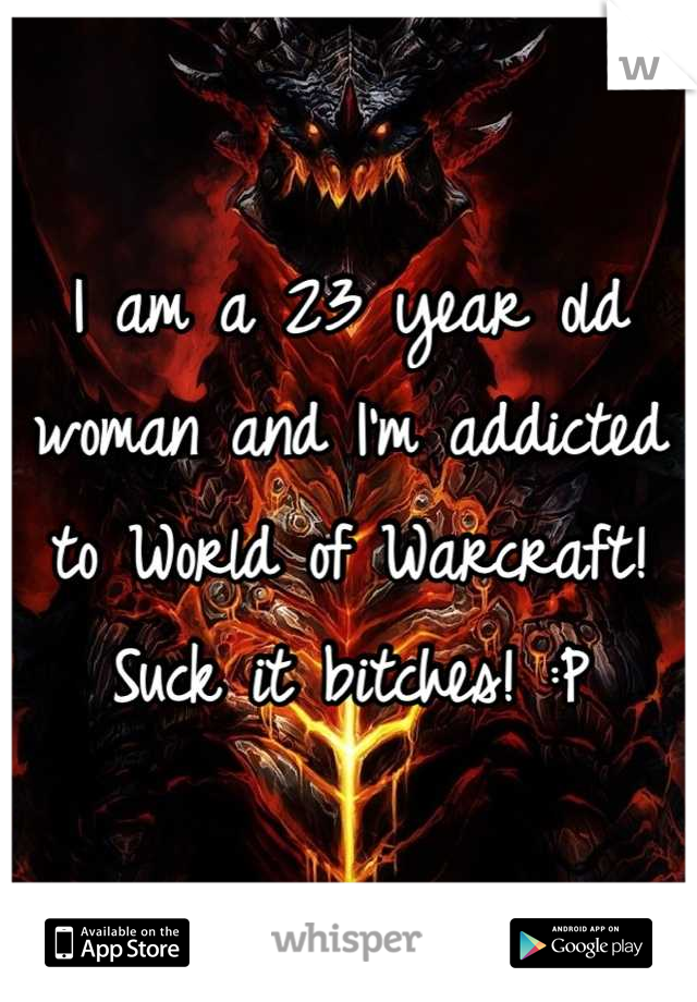 I am a 23 year old woman and I'm addicted to World of Warcraft! Suck it bitches! :P