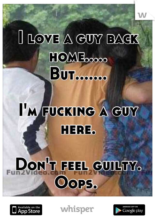 I love a guy back home.....
But.......

I'm fucking a guy here. 

Don't feel guilty. 
Oops. 
