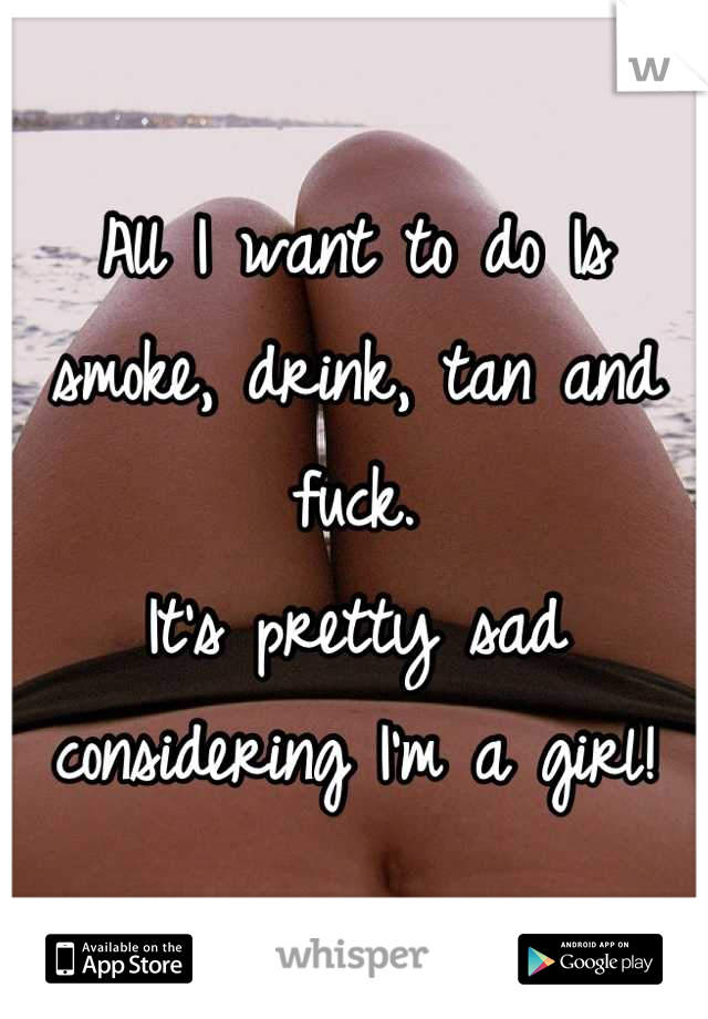 All I want to do Is smoke, drink, tan and fuck.
It's pretty sad considering I'm a girl!