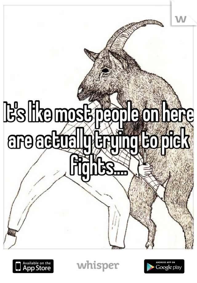 It's like most people on here are actually trying to pick fights....