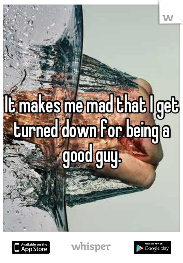 It makes me mad that I get turned down for being a good guy.