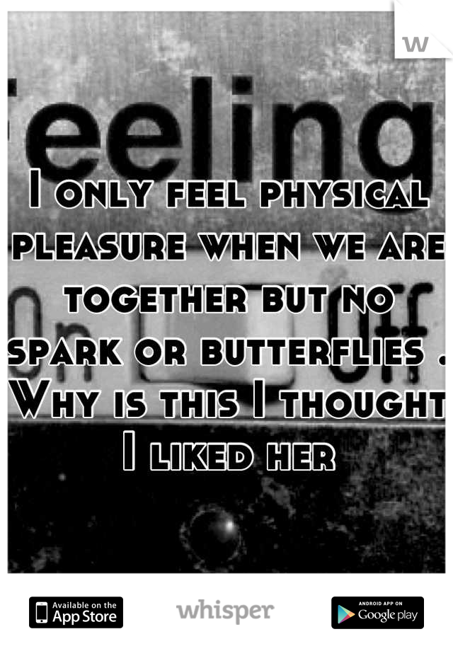 I only feel physical pleasure when we are together but no spark or butterflies . Why is this I thought I liked her