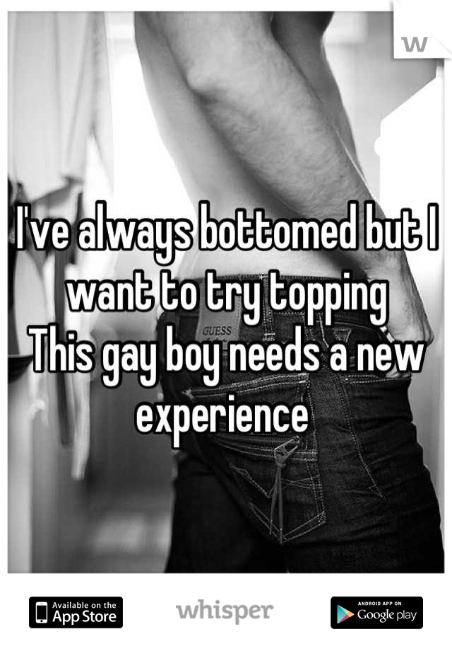 I've always bottomed but I want to try topping 
This gay boy needs a new experience 