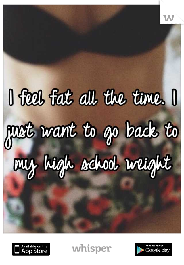 I feel fat all the time. I just want to go back to my high school weight