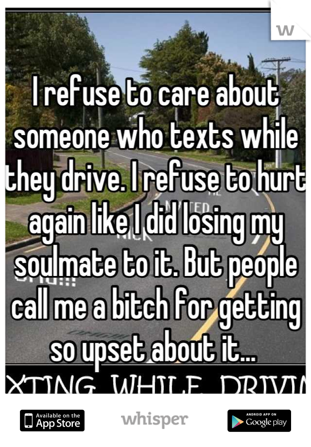 I refuse to care about someone who texts while they drive. I refuse to hurt again like I did losing my soulmate to it. But people call me a bitch for getting so upset about it... 