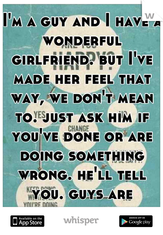 I'm a guy and I have a wonderful girlfriend. but I've made her feel that way, we don't mean to. just ask him if you've done or are doing something wrong. he'll tell you. guys are straight forward.