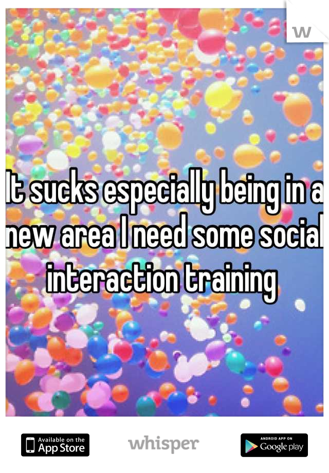 It sucks especially being in a new area I need some social interaction training 