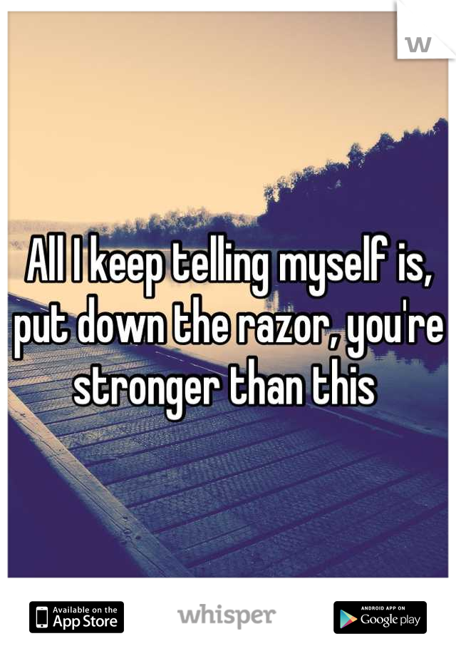 All I keep telling myself is, put down the razor, you're stronger than this 