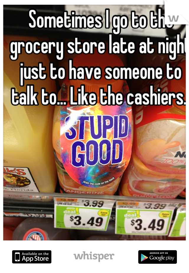 Sometimes I go to the grocery store late at night just to have someone to talk to... Like the cashiers. 