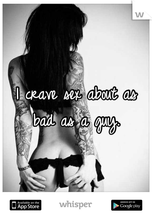 I crave sex about as bad as a guy.