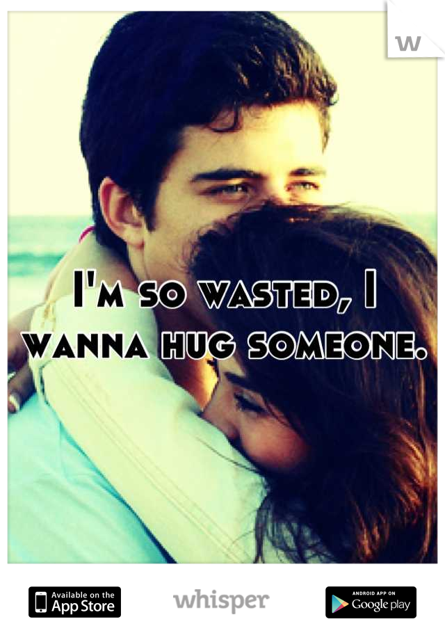 I'm so wasted, I wanna hug someone.