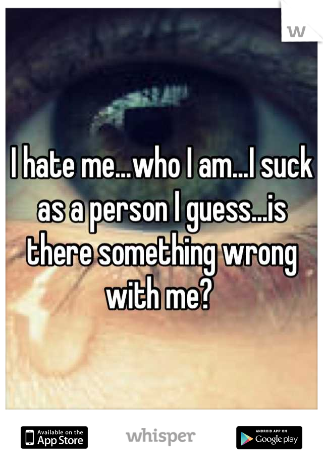 I hate me...who I am...I suck as a person I guess...is there something wrong with me? 