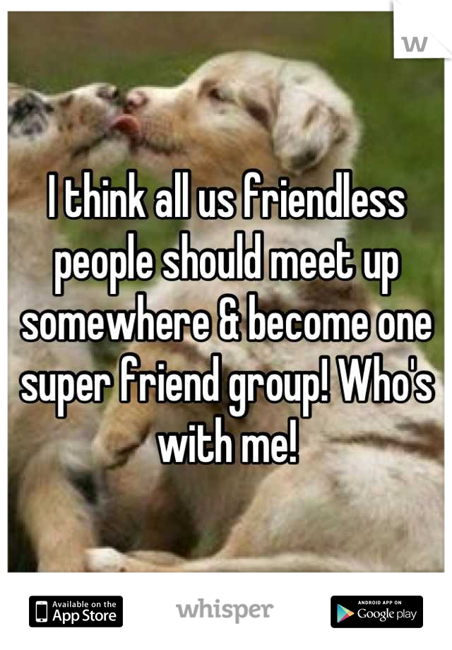 I think all us friendless people should meet up somewhere & become one super friend group! Who's with me!