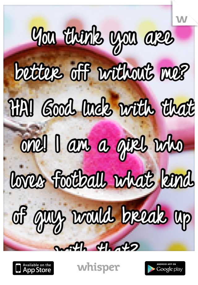 You think you are better off without me? HA! Good luck with that one! I am a girl who loves football what kind of guy would break up with that? 