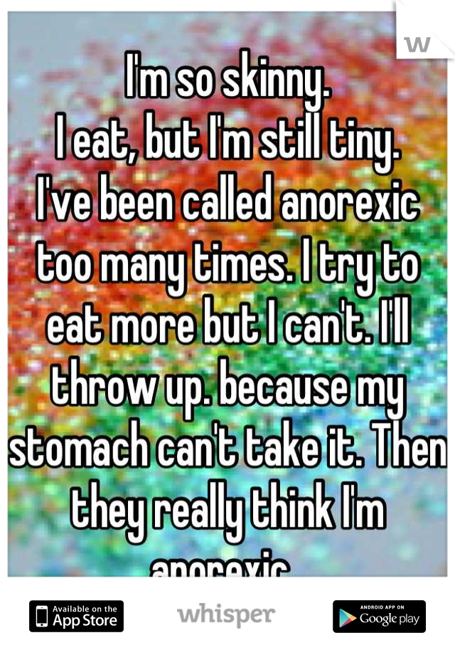 I'm so skinny.
I eat, but I'm still tiny.
I've been called anorexic too many times. I try to eat more but I can't. I'll throw up. because my stomach can't take it. Then they really think I'm anorexic. 